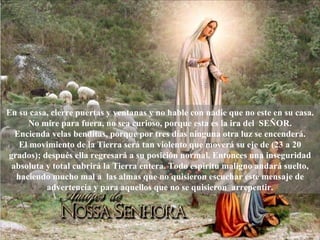 En su casa, cierre puertas y ventanas y no hable con nadie que no este en su casa. No mire para fuera, no sea curioso, porque esta es la ira del  SEÑOR. Encienda velas benditas, porque por tres días ninguna otra luz se encenderá. El movimiento de la Tierra será tan violento que moverá su eje de (23 a 20 grados); después ella regresará a su posición normal. Entonces una inseguridad absoluta y total cubrirá la Tierra entera. Todo espíritu maligno andará suelto, haciendo mucho mal a  las almas que no quisieron escuchar este mensaje de advertencia y para aquellos que no se quisieron  arrepentir. 