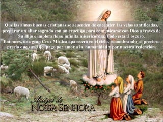Que las almas buenas cristianas se acuerden de encender  las velas santificadas, preparar un altar sagrado con un crucifijo para comunicarse con Dios a través de Su Hijo e implorarle su infinita misericordia. Todo estará oscuro. Entonces, una gran Cruz Mística aparecerá en el cielo, renombrando  el precioso precio que su  Hijo  pago por amor a la  humanidad y por nuestra redención. 