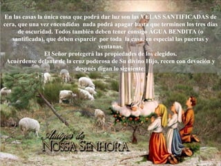 En las casas la única cosa que podrá dar luz son las VELAS SANTIFICADAS de cera, que una vez encendidas  nada podrá apagar hasta que terminen los tres días de oscuridad. Todos también deben tener consigo ÁGUA BENDITA (o santificada), que deben esparcir  por toda  la casa, en especial las puertas y ventanas. El Señor protegerá las propiedades de los elegidos. Acuérdense delante de la cruz poderosa de Su divino Hijo, recen con devoción y después digan lo siguiente: 