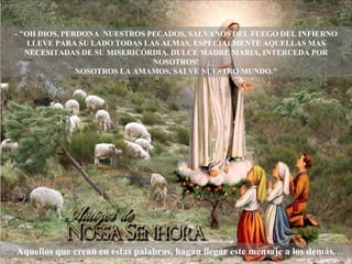 - "OH DIOS, PERDONA  NUESTROS PECADOS, SALVANOS DEL FUEGO DEL INFIERNO LLEVE PARA SU LADO TODAS LAS ALMAS, ESPECIALMENTE AQUELLAS MAS NECESITADAS DE SU MISERICÓRDIA. DULCE MADRE MARIA, INTERCEDA POR NOSOTROS! NOSOTROS LA AMAMOS, SALVE NUESTRO MUNDO." Aquellos que crean en estas palabras, hagan llegar este mensaje a los demás. 