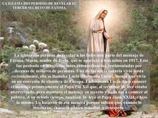 LA IGLESIA DIO PERMISO DE REVELAR EL TERCER SECRETO DE FÁTIMA. La iglesia dio permiso de revelar a los fieles una parte del mensaje de Fátima. Maria, madre de Jesús, que se apareció a tres niños en 1917. Esto fue probado en manifestaciones extraordinarias, testimoniadas por decenas de millares de personas. Una de las niñas todavía vivió hasta recientemente, ella se llamaba Lucia (Hermana Lucia), monja que vivía  en un convento de clausura de Europa. La hermana Lucia dio a conocer el mensaje primeramente al Papa Pió XII que, al terminar de leer estaba aterrorizado, pero mantuvo el mensaje en secreto y no lo dio a conocer al público. A su debido tiempo, también  lo  leyó el Papa Juan XXIII, e hizo lo mismo. Lo hicieron de esa manera porque sabían que, cuando lo revelaran, causaría pánico mundial  y desespero. 