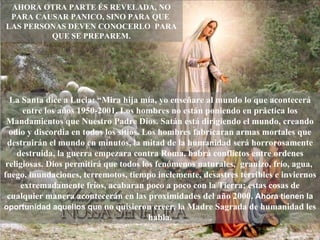 La Santa dice a Lucia: “Mira hija mía, yo enseñare al mundo lo que acontecerá entre los años 1950-2001. Los hombres no están poniendo en práctica los Mandamientos que Nuestro Padre Dios. Satán está dirigiendo el mundo, creando odio y discordia en todos los sitios. Los hombres fabricaran armas mortales que destruirán el mundo en minutos, la mitad de la humanidad será horrorosamente destruida, la guerra empezara contra Roma, habrá conflictos entre ordenes religiosas. Dios permitirá que todos los fenómenos naturales,  granizo, frío, agua,  fuego, inundaciones, terremotos, tiempo inclemente, desastres terribles e inviernos extremadamente fríos, acabaran poco a poco con la Tierra; estas cosas de cualquier manera acontecerán en las proximidades del año 2000.  Ahora tienen la oportunidad aquellos que  no quisieron creer, la Madre Sagrada de humanidad les habla. AHORA OTRA PARTE ÉS REVELADA, NO PARA CAUSAR PANICO, SINO PARA QUE  LAS PERSONAS DEVEN CONOCERLO  PARA QUE SE PREPAREM. 