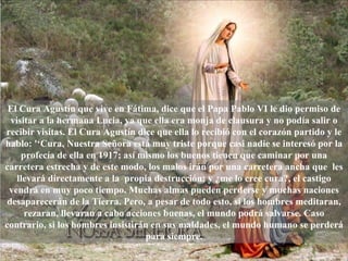 El Cura Agustín que vive en Fátima, dice que el Papa Pablo VI le dio permiso de visitar a la hermana Lucia, ya que ella era monja de clausura y no podía salir o recibir visitas. El Cura Agustín dice que ella lo recibió con el corazón partido y le hablo: '‘Cura, Nuestra Señora está muy triste porque casi nadie se interesó por la profecía de ella en 1917; así mismo los buenos tienen que caminar por una carretera estrecha y de este modo, los malos irán por una carretera ancha que  les llevará directamente a la  propia destrucción; y ¿me lo cree cura?, el castigo vendrá en muy poco tiempo. Muchas almas pueden perderse y muchas naciones desaparecerán de la Tierra. Pero, a pesar de todo esto, si los hombres meditaran, rezaran, llevaran a cabo acciones buenas, el mundo podrá salvarse. Caso contrario, si los hombres insistirán en sus maldades, el mundo humano se perderá para siempre. 