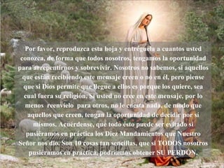 Por favor, reproduzca esta hoja y entréguela a cuantos usted conozca, de forma que todos nosotros, tengamos la oportunidad para arrepentirnos y sobrevivir. Nosotros no sabemos, si aquellos que están recibiendo este mensaje creen o no en él, pero piense que si Dios permite que llegue a ellos es porque los quiere, sea cual fuera su religión. Si usted no cree en este mensaje, por lo menos  reenvíelo  para otros, no le cuesta nada, de modo que aquellos que creen, tengan la oportunidad de decidir por sí mismos. Acuérdense, que todo ésto puede ser evitado si pusiéramos en práctica los Diez Mandamientos que Nuestro Señor nos dio. Son 10 cosas tan sencillas, que si TODOS nosotros pusiéramos en práctica, podríamos obtener SU PERDÓN. 