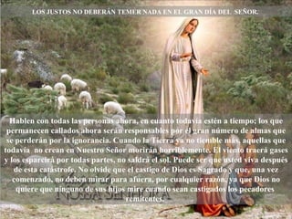 LOS JUSTOS NO DEBERÁN TEMER NADA EN EL GRAN DÍA DEL  SEÑOR.  Hablen con todas las personas ahora, en cuanto todavía estén a tiempo; los que permanecen callados ahora serán responsables por el gran número de almas que se perderán por la ignorancia. Cuando la Tierra ya no tiemble más, aquellas que todavía  no crean en Nuestro Señor morirán horriblemente. El viento traerá gases y los esparcirá por todas partes, no saldrá el sol. Puede ser que usted viva después de esta catástrofe. No olvide que el castigo de Dios es Sagrado y que, una vez comenzado, no deben mirar para afuera, por cualquier razón, ya que Dios no quiere que ninguno de sus hijos mire cuando sean castigados los pecadores  remitentes.  