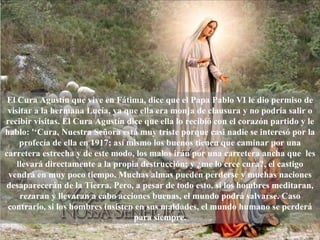 El Cura Agustín que vive en Fátima, dice que el Papa Pablo VI le dio permiso de visitar a la hermana Lucía, ya que ella era monja de clausura y no podría salir o recibir visitas. El Cura Agustín dice que ella lo recibió con el corazón partido y le hablo: '‘Cura, Nuestra Señora está muy triste porque casi nadie se interesó por la profecía de ella en 1917; así mismo los buenos tienen que caminar por una carretera estrecha y de este modo, los malos irán por una carretera ancha que  les llevará directamente a la propia destrucción; y ¿me lo cree cura?, el castigo vendrá en muy poco tiempo. Muchas almas pueden perderse y muchas naciones desaparecerán de la Tierra. Pero, a pesar de todo esto, si los hombres meditaran, rezaran y llevaran a cabo acciones buenas, el mundo podrá salvarse. Caso contrario, si los hombres insisten en sus maldades, el mundo humano se perderá para siempre. 