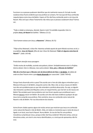 funcionar se as pessoas pudessem identifcar que ele realmente nasceu lá. Se tudo mundo
soubesse disso ficaria evidente que essa profecia se cumpriu. Por isso que ele ficou conhecido
naquela época como Jesus de Belém. Espera aí! Ele não ficou conhecido assim e sim Jesus de
Nazaré. Mas será que o Novo Testamento não indica que as pessoas soubessem disso? Vamos
ver;
"Toda a cidade se alvoroçou, dizendo: Quem é este? A multidão respondia: Este é o
profeta Jesus, de Nazaré da Galiléia." (Mateus 21:11)
"Este homem estava com Jesus, o Nazareno". (Mateus 26:71)
"Filipe achou Natanael, e disse-lhe: Havemos achado aquele de quem Moisés escreveu na lei, e
os profetas: Jesus de Nazaré, filho de José. Disse-lhe Natanael: Pode vir alguma coisa boa de
Nazaré?" (João 1:45-46)
Presta bem atenção nessa passagem:
"Então muitos da multidão, ouvindo esta palavra, diziam: Verdadeiramente este é o Profeta.
Outros diziam: Este é o Messias; mas outros diziam: Vem, pois, o Messias da Galiléia?
Não diz a Escritura que o Messias vem da descendência de Davi, e de Belém, da aldeia de
onde era Davi? Assim entre o povohavia dissensão por causa dele." (João 7:40-43)
Porque havia dissensão entre o povo? De acordo com o livro de João alguns entendiam que o
Messias tinha que vir de Belém, enquanto outros não. Mas e daí, se Jesus nasceu em Belém
isso não seria problema para os que não entendem a profecia desse jeito. Ou seja, se alguém
não interpreta a profecia de Miquéias como um requerimento, que mal tem se ele nasceu em
Belém? Na verdade quem teve problema com isso foram aqueles que acreditavam que o
Messias deveria nascer em Belém. De acordo com eles não havia evidência qualquer de que
Jesus teria cumprido essa profecia. Pelo contrário, Jesus era conhecido como natural de
Nazaré e não de Belém. Por isso discordaram do restante.
Acima foram citados apenas alguns de muitos versos que mostram que Jesus era conhecido
como natural de Nazaré e não de Belém. Aliás, em todos os momentos que o nome de Jesus é
ligado à um local, esse local é Nazaré. Nunca Belém. Se isso de fato foi uma profecia
messiânica cumprida por Jesus, porque então não ficou evidente? Afinal de contas, como já
discutimos antes, um sinal é uma marca identificadora, e o sinal que ele apresentou não foi
esse.
 