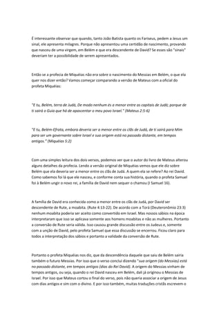 É interessante observar que quando, tanto João Batista quanto os Fariseus, pedem a Jesus um
sinal, ele apresenta milagres. Porque não apresentou uma certidão de nascimento, provando
que nasceu de uma virgem, em Belém e que era descendente de David? Se esses são "sinais"
deveriam ter a possibilidade de serem apresentados.
Então se a profecia de Miquéias não era sobre o nascimento do Messias em Belém, o que ela
quer nos dizer então? Vamos começar comparando a versão de Mateus com a oficial do
profeta Miquéias:
"E tu, Belém, terra de Judá, De modo nenhum és a menor entre as capitais de Judá; porque de
ti sairá o Guia que há de apascentar o meu povo Israel." (Mateus 2:5-6)
"E tu, Belém-Efrata, embora deveria ser a menor entre os clãs de Judá, de ti sairá para Mim
para ser um governante sobre Israel e sua origem está no passado distante, em tempos
antigos.” (Miquéias 5:2)
Com uma simples leitura dos dois versos, podemos ver que o autor do livro de Mateus alterou
alguns detalhes da profecia. Lendo a versão original de Miquéias vemos que ele diz sobre
Belém que ela deveria ser a menor entre os clãs de Judá. A quem ela se refere? Ao rei David.
Como sabemos foi lá que ele nasceu, e conforme conta sua história, quando o profeta Samuel
foi à Belém ungir o novo rei, a família de David nem sequer o chamou (I Samuel 16).
A família de David era conhecida como a menor entre os clãs de Judá, por David ser
descendente de Rute, a moabita. (Rute 4:13-22). De acordo com a Torá (Deuteronômio 23:3)
nenhum moabita poderia ser aceito como convertido em Israel. Mas nossos sábios na época
interpretaram que isso se aplicava somente aos homens moabitas e não as mulheres. Portanto
a conversão de Rute seria válida. Isso causou grande discussão entre os Judeus e, somente
com a unção de David, pelo profeta Samuel que essa discussão se encerrou. Ficou claro para
todos a interpretação dos sábios e portanto a validade da conversão de Rute.
Portanto o profeta Miquéias nos diz, que da descendência daquele que saiu de Belém sairia
também o futuro Messias. Por isso que o verso conclui dizendo "sua origem (do Messias) está
no passado distante, em tempos antigos (dias do Rei David). A origem do Messias vinham de
tempos antigos, ou seja, quando o rei David nasceu em Belém, dali já originou o Messias de
Israel. Por isso que Mateus cortou o final do verso, pois não queria associar a origem de Jesus
com dias antigos e sim com o divino. E por isso também, muitas traduções cristãs escrevem o
 