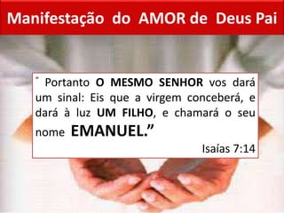Manifestação do AMOR de Deus Pai
“ Portanto O MESMO SENHOR vos dará
um sinal: Eis que a virgem conceberá, e
dará à luz UM FILHO, e chamará o seu
nome EMANUEL.”
Isaías 7:14
 