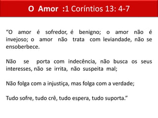 O Amor :1 Coríntios 13: 4-7
“O amor é sofredor, é benigno; o amor não é
invejoso; o amor não trata com leviandade, não se
ensoberbece.
Não se porta com indecência, não busca os seus
interesses, não se irrita, não suspeita mal;
Não folga com a injustiça, mas folga com a verdade;
Tudo sofre, tudo crê, tudo espera, tudo suporta.”
 