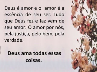 Deus é amor e o amor é a
essência de seu ser. Tudo
que Deus fez e faz vem de
seu amor: O amor por nós,
pela justiça, pelo bem, pela
verdade.
Deus ama todas essas
coisas.
 