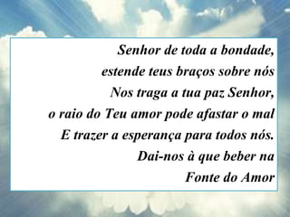 Senhor de toda a bondade,
estende teus braços sobre nós
Nos traga a tua paz Senhor,
o raio do Teu amor pode afastar o mal
E trazer a esperança para todos nós.
Dai-nos à que beber na
Fonte do Amor
 