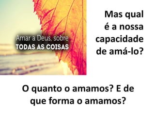 Mas qual
é a nossa
capacidade
de amá-lo?
O quanto o amamos? E de
que forma o amamos?
 