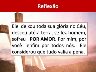 Reflexão
Ele deixou toda sua glória no Céu,
desceu até a terra, se fez homem,
sofreu POR AMOR. Por mim, por
você enfim por todos nós. Ele
considerou que tudo valia a pena.
 