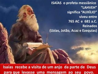 ISAÍAS o profeta messiânico
“LAHVEH”
significa “AUXÍLIO”
viveu entre
765 AC e 681 a.C.
Reinados
(Uzias, Jotão, Acaz e Ezequias)
Isaías recebe a visita de um anjo da parte de Deus
para que levasse uma mensagem ao seu povo.
 