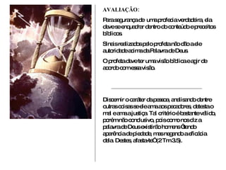 AVALIAÇÃO: Para segurança de  uma profecia verdadeira, ela deve se enquadrar dentro do conteúdo e preceitos bíblicos. Sinais realizados pelo profeta não dão a ele autoridade acima da Palavra de Deus. O profeta deve ter uma visão bíblica e agir de acordo com essa visão. Discernir o caráter da pessoa, analisando dentre outras coisas se ele ama aos pecadores, detesta o mal e ama a justiça. Tal critério é bastante válido, porém não conclusivo, pois como nos diz a palavra de Deus existirão homens “tendo aparência de piedade, mas negando a eficácia dela. Destes, afasta-te” (2 Tm 3.5).  