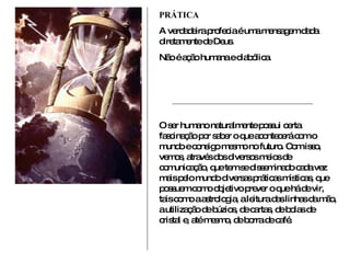 PRÁTICA A verdadeira profecia é uma mensagem dada diretamente de Deus. Não é ação humana e diabólica. O ser humano naturalmente possui certa fascinação por saber o que acontecerá com o mundo e consigo mesmo no futuro. Com isso, vemos, através dos diversos meios de comunicação, que tem se disseminado cada vez mais pelo mundo diversas práticas místicas, que possuem como objetivo prever o que há de vir, tais como a astrologia, a leitura das linhas da mão, a utilização de búzios, de cartas, de bolas de cristal e, até mesmo, de borra de café.  
