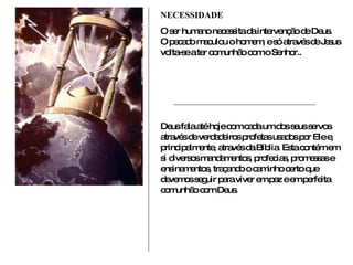 NECESSIDADE O ser humano necessita da intervenção de Deus. O pecado maculou o homem, e só através de Jesus volta-se a ter comunhão com o Senhor.. Deus fala até hoje com cada um dos seus servos através de verdadeiros profetas usados por Ele e, principalmente, através da Bíblia. Esta contém em si diversos mandamentos, profecias, promessas e ensinamentos, traçando o caminho certo que devemos seguir para viver em paz e em perfeita comunhão com Deus. 