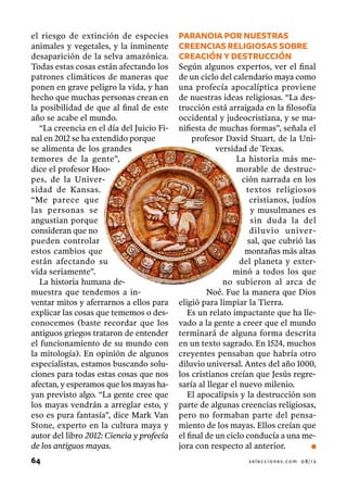 el riesgo de extinción de especies         PARANOIA POR NUESTRAS
animales y vegetales, y la inminente       CREENCIAs RELIGIOsAS Sobre
desaparición de la selva amazónica.        creación y destrucción
Todas estas cosas están afectando los      Según algunos expertos, ver el final
patrones climáticos de maneras que         de un ciclo del calendario maya como
ponen en grave peligro la vida, y han      una profecía apocalíptica proviene
hecho que muchas personas crean en         de nuestras ideas religiosas. “La des-
la posibilidad de que al final de este     trucción está arraigada en la filosofía
año se acabe el mundo.                     occidental y judeocristiana, y se ma-
   “La creencia en el día del Juicio Fi-   nifiesta de muchas formas”, señala el
nal en 2012 se ha extendido porque              profesor David Stuart, de la Uni-
se alimenta de los grandes                             versidad de Texas.
temores de la gente”,                                        La historia más me-
dice el profesor Hoo-                                        morable de destruc-
pes, de la Univer-                                             ción narrada en los
sidad de Kansas.                                                textos religiosos
“Me parece que                                                   cristianos, judíos
las personas se                                                  y musulmanes es
angustian porque                                                 sin duda la del
consideran que no                                                diluvio univer-
pueden controlar                                                sal, que cubrió las
estos cambios que                                               montañas más altas
están afectando su                                            del planeta y exter-
vida seriamente”.                                           minó a todos los que
   La historia humana de-                                no subieron al arca de
muestra que tendemos a in-                          Noé. Fue la manera que Dios
ventar mitos y aferrarnos a ellos para     eligió para limpiar la Tierra.
explicar las cosas que tememos o des-         Es un relato impactante que ha lle-
conocemos (baste recordar que los          vado a la gente a creer que el mundo
antiguos griegos trataron de entender      terminará de alguna forma descrita
el funcionamiento de su mundo con          en un texto sagrado. En 1524, muchos
la mitología). En opinión de algunos       creyentes pensaban que habría otro
especialistas, estamos buscando solu-      diluvio universal. Antes del año 1000,
ciones para todas estas cosas que nos      los cristianos creían que Jesús regre-
afectan, y esperamos que los mayas ha-     saría al llegar el nuevo milenio.
yan previsto algo. “La gente cree que         El apocalipsis y la destrucción son
los mayas vendrán a arreglar esto, y       parte de algunas creencias religiosas,
eso es pura fantasía”, dice Mark Van       pero no formaban parte del pensa-
Stone, experto en la cultura maya y        miento de los mayas. Ellos creían que
autor del libro 2012: Ciencia y profecía   el final de un ciclo conducía a una me-
de los antiguos mayas.                     jora con respecto al anterior.         n

64                                                             selecciones.com 08/12
 