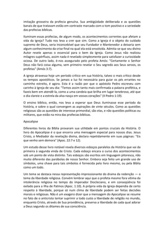 imitação grosseira da profecia genuína. Sua ambigüidade deliberada e as questões
banais de que tratavam estão em contraste marcado com o tom positivo e a seriedade
das profecias bíblicas.

Iluminam essas profecias, de algum modo, os acontecimentos correntes que afetam a
vida da Igreja? Tudo nos leva a crer que sim. Como a Igreja é o objeto do cuidado
supremo de Deus, seria inconcebível que seu Fundador e Mantenedor a deixaria sem
algum conhecimento da crise final na qual ela está envolvida. Admita-se que seu divino
Autor revele apenas o essencial para o bem da Igreja. Como Jesus não realizou
milagres supérfluos, assim nada é revelado simplesmente para satisfazer a curiosidade
ociosa. De outro lado, é-nos assegurado pelo profeta Amós: "Certamente o Senhor
Deus não fará coisa alguma, sem primeiro revelar o Seu segredo aos Seus servos, os
profetas" (Amós 3:7).

A igreja atravessa hoje um período crítico em sua história, talvez o mais crítico desde
os tempos apostólicos. Se jamais a luz foi necessária para guiar os pés errantes no
caminho estreito, é agora. Esta é a razão por que o apóstolo Pedro escreveu com
carinho à Igreja de seu dia: "Temos assim tanto mais confirmada a palavra profética, e
fazeis bem em atendê-la, como a uma candeia que brilha em lugar tenebroso, até que
o dia clareie e a estrela da alva nasça em vossos corações" (II Pedro 1:19).

O ensino bíblico, então, nos leva a esperar que Deus iluminasse esse período da
história, e sobre o qual convergem as aspirações de vinte séculos. Como as questões
religiosas são as questões de interesse primordial, são elas, e não questões políticas ou
militares, que estão na mira das profecias bíblicas.

Apocalipse

Diferentes livros da Bíblia provaram sua utilidade em pontos cruciais da História. O
livro do Apocalipse é o que encerra uma mensagem especial para nossos dias. Jesus
Cristo, o Mediador da revelação divina, declara repetidamente em suas páginas: "Eis
que venho sem demora" (Apoc. 22:7 e 12).

Um estudo desse livro notável revela diversos esboços paralelos da História que vai da
primeira à segunda vinda de Cristo. Cada esboço encara o curso dos acontecimentos
sob um ponto de vista distinto. Tais esboços são escritos em linguagem pitoresca, não
muito diferente das parábolas de nosso Senhor. Embora seja feito um grande uso de
símbolos, uma chave para tais símbolos é fornecida pelo livro mesmo, ou pela Bíblia
como um todo.

Um tema se destaca nessa representação impressionante do drama da redenção — o
tema da liberdade religiosa. Convém lembrar aqui que o profeta mesmo fora vítima da
intolerância religiosa no tempo do imperador Diocleciano, e em conseqüência foi
exilado para a Ilha de Patmos (Apoc. 1:10). A própria vida da Igreja dependia de certo
respeito à liberdade, porque só num clima de liberdade podem ser feitas decisões
morais e religiosas. Não é um exagero dizer que a mensagem do Apocalipse se resume
no fato de o anticristo tentar suprimir a todo custo a liberdade de religião no mundo,
enquanto Cristo, através de Sua providência, preserva a liberdade de cada qual adorar
a Deus segundo os ditames de sua consciência.
 