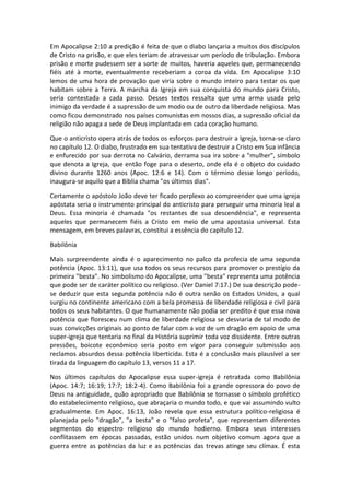 Em Apocalipse 2:10 a predição é feita de que o diabo lançaria a muitos dos discípulos
de Cristo na prisão, e que eles teriam de atravessar um período de tribulação. Embora
prisão e morte pudessem ser a sorte de muitos, haveria aqueles que, permanecendo
fiéis até à morte, eventualmente receberiam a coroa da vida. Em Apocalipse 3:10
lemos de uma hora de provação que viria sobre o mundo inteiro para testar os que
habitam sobre a Terra. A marcha da Igreja em sua conquista do mundo para Cristo,
seria contestada a cada passo. Desses textos ressalta que uma arma usada pelo
inimigo da verdade é a supressão de um modo ou de outro da liberdade religiosa. Mas
como ficou demonstrado nos países comunistas em nossos dias, a supressão oficial da
religião não apaga a sede de Deus implantada em cada coração humano.

Que o anticristo opera atrás de todos os esforços para destruir a Igreja, torna-se claro
no capítulo 12. O diabo, frustrado em sua tentativa de destruir a Cristo em Sua infância
e enfurecido por sua derrota no Calvário, derrama sua ira sobre a "mulher", símbolo
que denota a Igreja, que então foge para o deserto, onde ela é o objeto do cuidado
divino durante 1260 anos (Apoc. 12:6 e 14). Com o término desse longo período,
inaugura-se aquilo que a Bíblia chama "os últimos dias".

Certamente o apóstolo João deve ter ficado perplexo ao compreender que uma igreja
apóstata seria o instrumento principal do anticristo para perseguir uma minoria leal a
Deus. Essa minoria é chamada "os restantes de sua descendência", e representa
aqueles que permanecem fiéis a Cristo em meio de uma apostasia universal. Esta
mensagem, em breves palavras, constitui a essência do capítulo 12.

Babilônia

Mais surpreendente ainda é o aparecimento no palco da profecia de uma segunda
potência (Apoc. 13:11), que usa todos os seus recursos para promover o prestígio da
primeira "besta". No simbolismo do Apocalipse, uma "besta" representa uma potência
que pode ser de caráter político ou religioso. (Ver Daniel 7:17.) De sua descrição pode-
se deduzir que esta segunda potência não é outra senão os Estados Unidos, a qual
surgiu no continente americano com a bela promessa de liberdade religiosa e civil para
todos os seus habitantes. O que humanamente não podia ser predito é que essa nova
potência que floresceu num clima de liberdade religiosa se desviaria de tal modo de
suas convicções originais ao ponto de falar com a voz de um dragão em apoio de uma
super-igreja que tentaria no final da História suprimir toda voz dissidente. Entre outras
pressões, boicote econômico seria posto em vigor para conseguir submissão aos
reclamos absurdos dessa potência liberticida. Esta é a conclusão mais plausível a ser
tirada da linguagem do capítulo 13, versos 11 a 17.

Nos últimos capítulos do Apocalipse essa super-igreja é retratada como Babilônia
(Apoc. 14:7; 16:19; 17:7; 18:2-4). Como Babilônia foi a grande opressora do povo de
Deus na antiguidade, quão apropriado que Babilônia se tornasse o símbolo profético
do estabelecimento religioso, que abraçaria o mundo todo, e que vai assumindo vulto
gradualmente. Em Apoc. 16:13, João revela que essa estrutura político-religiosa é
planejada pelo "dragão", "a besta" e o "falso profeta", que representam diferentes
segmentos do espectro religioso do mundo hodierno. Embora seus interesses
conflitassem em épocas passadas, estão unidos num objetivo comum agora que a
guerra entre as potências da luz e as potências das trevas atinge seu clímax. É esta
 