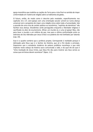 igreja monolítica que mobiliza as nações da Terra para a luta final no sentido de impor
uniformidade em matéria de religião sobre os habitantes do globo.

O futuro, então, do modo como é descrito pelo revelador, especificamente nos
capítulos 16 e 17, verá igrejas com uma orientação secular unirem-se numa aliança
universal com o propósito de impor uma religião única sobre toda a humanidade. Sob
a pressão de uma crise de caráter político ou econômico, "espíritos de demônios" vão
facilitar essa aliança. Dissidentes serão perseguidos enquanto a liberdade religiosa é
sacrificada no altar do ecumenismo. Afinal, um mundo só, e uma só igreja! Mas, não
para levar o mundo a um milênio de paz, mas para a última confrontação entre os
exércitos do Céu liderados por Jesus Cristo e os poderes do mal chefiados por Satanás
(cap. 19).

Esse é o quadro sombrio que a profecia projeta. Corresponde à realidade porque é
delineado pelo Deus que é o Senhor da História, que vê o fim desde o princípio.
Esperemos que o estudante moderno da palavra profética reconheça o que está
implícito neste esboço da história sacra comunicada a João, e da qual ele diz que é
"Uma revelação de Jesus Cristo, que Deus lhe deu para mostrar aos Seus servos as
coisas que em breve devem acontecer" (Apoc. 1:1).
 