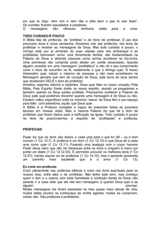 eis que te digo: nem sim e nem não e olha bem o que tu vais fazer”.
Os ouvintes ficaram assustados e perplexos.
O mensageiro não ofereceu nenhuma saída para a crise.
TODO CUIDADO É POUCO
A Bíblia fala de profecias, de “profetas” e de dons de profetizar. O uso dos
preciosos dons é coisa seriíssima. Devemos crer nas profecias, nos dons de
profetizar e receber as mensagens de Deus. Mas todo cuidado é pouco; o
inimigo está por aí armando as suas ciladas para nos embaraçar e as
profetadas funcionam como uma ferramenta terrível, não fundamentada na
Palavra de Deus e atraindo pessoas como vemos acontecer no dia-a-dia.
Uma promessa não cumprida pode abater um crente desavisado. Quando
alguém acredita em uma mensagem “profetética” e não vê o seu cumprimento
corre o risco de sucumbir na fé, exatamente o que o Inimigo quer. O nosso
Adversário quer induzir o máximo de pessoas a não mais acreditarem na
Mensagem genuína que vem do coração de Deus, pela boca de seus servos
que receberam DELE o dom de profetizar.
Amados, sejamos sóbrios e vigilantes. Deus quer falar no nosso coração, Pela
Bíblia, Pelo Espírito Santo direto no nosso espírito, usando os pregadores e
também usando os Seus santos profetas. Precisamos conhecer a Palavra de
Deus pela qual podemos discernir quando uma mensagem é de Deus ou não.
Existem cultos específicos onde os sinceros “vasos” de Deus têm o seu espaço
para falar, com sabedoria, aquilo que Deus quer.
A Bíblia é a Profecia completa e capaz de preencher todas as possíveis
lacunas em nossas vidas. Mas a mesma Palavra diz que há o dom de
profetizar que foram dados para a edificação da Igreja. Todo cuidado é pouco
na hora de posicionarmos a respeito de “profetadas” e profecias.
PROFECIAS
Paulo diz que os dons são dados a cada uma para o que for útil – ou o bem
comum (1 Co 12.7). A profecia é um dom (1 Co 12.10) e que Deus dá a cada
uma como quer (1 Co 12.11). Fazendo uma analogia com o corpo humano
Paulo deixa claro que não há hierarquia entre os dons e ninguém é maior por
portar um deles (1 Co 12.12-30). É permitido procurar os melhores dons (1 Co
12.31), manda aspirar ao de profetizar (1 Co 14.10), mas o apóstolo apresenta
um caminho mais excelente que é o amor (1 Co 13).
Eu creio em profecias
Creio plenamente nas profecias bíblicas e creio nos dons espirituais para os
nossos dias, entre eles o de profetizar. Não tenho este dom, mas conheço
quem o tem e o exerce com toda humildade e contrição diante de Deus; não
adianta ir a casa dele que ela não tem mensagem, é quando Deus quer e se
alguém precisar.
Muitas mensagens me foram passadas no meu quase meio século de vida,
muitas delas escrevi na contracapa de minha agenda, muitas se cumpriram,
outras não. São profecias e profetadas.
 