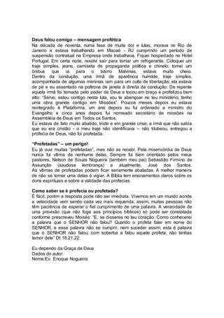Deus falou comigo – mensagem profética
Na década de noventa, numa fase de muita dor e lutas, morava no Rio de
Janeiro e estava trabalhando em Macaé - RJ cumprindo um período de
suspensão contratual na Empresa onde trabalhava. Fiquei hospedado no Hotel
Portugal. Em certa noite, resolvi sair para tomar um refrigerante. Coloquei um
traje simples, jeans, camiseta de propaganda política e chinelo; tomei um
ônibus que ia para o bairro Malvinas, estava muito cheio.
Dentro da condução, uma irmã de aparência humilde, traje simples,
acompanhada de algumas meninas iam para um culto de libertação; ela estava
de pé e eu assentado na poltrona de janela à direita da condução. De repente
aquela irmã foi tomada pelo poder de Deus e tocou em braço e profetizou bem
alto: “Servo, estou contigo nesta luta, vou te abençoar no teu ministério; tenho
uma obra grande contigo em Missões”. Poucos meses depois eu estava
reintegrado à Plataforma, um ano depois eu fui ordenado a ministro do
Evangelho e cinco anos depois fui nomeado secretário de missões na
Assembléia de Deus em Todos os Santos.
Eu estava de fato muito abatido, triste e em grande crise; a irmã que não sabia
que eu era cristão - o meu traje não identificava – não titubeou, entregou a
profecia de Deus, não foi profetada.
“Profetadas” – um perigo!
Eu já ouvi muitas “profetadas”, mas não as recebi. Pela misericórdia de Deus
nunca fui vítima de nenhuma delas, Sempre fui bem orientado pelos meus
pastores, Nelson de Souza Nogueira (também meu pai) Sebastião Firmino de
Assunção (saudosa lembrança) e atualmente, José dos Santos.
As vítimas de profetadas podem ficar seriamente abaladas. A melhor maneira
de não se tornar uma delas é vigiar. A Bíblia tem ensinamentos claros sobre os
dons espirituais e sobre a validade das profecias.
Como saber se é profecia ou profetada?
É fácil, porém a resposta pode não ser imediata. Vivemos em um mundo aonde
a velocidade vem sendo cada vez mais requerida, assim, muitas pessoas não
têm paciência de esperar o fiel cumprimento de uma palavra. A veracidade de
uma previsão (que não foge aos princípios bíblicos) só pode ser constatada
conforme prescreveu Moisés: “E, se disseres no teu coração: Como conhecerei
a palavra que o SENHOR não falou? Quando o profeta falar em nome do
SENHOR, e essa palavra não se cumprir, nem suceder assim; esta é palavra
que o SENHOR não falou; com soberba a falou aquele profeta; não tenhas
temor dele” Dt 18.21,22.
Eu dependo da Graça de Deus
Dados do autor:
Nome:Ev. Enoque Nogueira
 