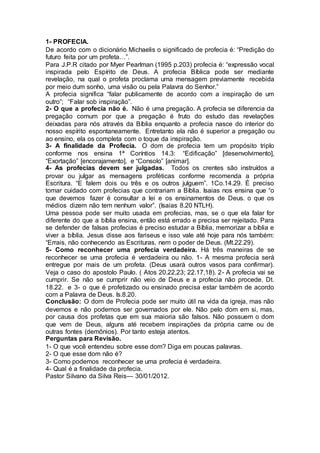 1- PROFECIA.
De acordo com o dicionário Michaelis o significado de profecia é: “Predição do
futuro feita por um profeta…”.
Para J.P.R citado por Myer Pearlman (1995 p.203) profecia é: “expressão vocal
inspirada pelo Espírito de Deus. A profecia Bíblica pode ser mediante
revelação, na qual o profeta proclama uma mensagem previamente recebida
por meio dum sonho, uma visão ou pela Palavra do Senhor.”
A profecia significa “falar publicamente de acordo com a inspiração de um
outro”; “Falar sob inspiração”.
2- O que a profecia não é. Não é uma pregação. A profecia se diferencia da
pregação comum por que a pregação é fruto do estudo das revelações
deixadas para nós através da Bíblia enquanto a profecia nasce do interior do
nosso espírito espontaneamente. Entretanto ela não é superior a pregação ou
ao ensino, ela os completa com o toque da inspiração.
3- A finalidade da Profecia. O dom de profecia tem um propósito triplo
conforme nos ensina 1ª Coríntios 14.3: “Edificação” [desenvolvimento],
“Exortação” [encorajamento], e “Consolo” [animar].
4- As profecias devem ser julgadas. Todos os crentes são instruídos a
provar ou julgar as mensagens proféticas conforme recomenda a própria
Escritura. “E falem dois ou três e os outros julguem”. 1Co.14.29. É preciso
tomar cuidado com profecias que contrariam a Bíblia. Isaias nos ensina que “o
que devemos fazer é consultar a lei e os ensinamentos de Deus. o que os
médios dizem não tem nenhum valor”. (Isaias 8.20 NTLH).
Uma pessoa pode ser muito usada em profecias, mas, se o que ela falar for
diferente do que a bíblia ensina, então está errado e precisa ser rejeitado. Para
se defender de falsas profecias é preciso estudar a Bíblia, memorizar a bíblia e
viver a bíblia. Jesus disse aos fariseus e isso vale até hoje para nós também:
“Errais, não conhecendo as Escrituras, nem o poder de Deus. (Mt.22.29).
5- Como reconhecer uma profecia verdadeira. Há três maneiras de se
reconhecer se uma profecia é verdadeira ou não. 1- A mesma profecia será
entregue por mais de um profeta. (Deus usará outros vasos para confirmar).
Veja o caso do apostolo Paulo. ( Atos 20.22,23; 22.17,18). 2- A profecia vai se
cumprir. Se não se cumprir não veio de Deus e a profecia não procede. Dt.
18.22. e 3- o que é profetizado ou ensinado precisa estar também de acordo
com a Palavra de Deus. Is.8.20.
Conclusão: O dom de Profecia pode ser muito útil na vida da igreja, mas não
devemos e não podemos ser governados por ele. Não pelo dom em si, mas,
por causa dos profetas que em sua maioria são falsos. Não possuem o dom
que vem de Deus, alguns até recebem inspirações da própria carne ou de
outras fontes (demônios). Por tanto esteja atentos.
Perguntas para Revisão.
1- O que você entendeu sobre esse dom? Diga em poucas palavras.
2- O que esse dom não é?
3- Como podemos reconhecer se uma profecia é verdadeira.
4- Qual é a finalidade da profecia.
Pastor Silvano da Silva Reis— 30/01/2012.
 