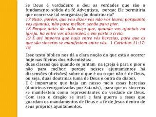 Se Deus é verdadeiro e deu as verdades que são o
fundamento solido da fé Adventista, porque Ele permitiria
que ocorresse tal reorganização doutrinaria?
17 Nisto, porém, que vou dizer-vos não vos louvo; porquanto
vos ajuntais, não para melhor, senão para pior.
18 Porque antes de tudo ouço que, quando vos ajuntais na
igreja, há entre vós dissensões; e em parte o creio.
19 E até importa que haja entre vós heresias, para que os
que são sinceros se manifestem entre vós. 1 Coríntios 11:17-
19
Esse texto bíblico nos dá a clara noção do que está a ocorrer
hoje nas fileiras dos Adventistas:
duas classes que quando se juntam na igreja é para o pior e
não para melhor; porque nesses ajuntamentos há
dissensões (divisões) sobre o que é ou o que não é de Deus,
ou seja, duas doutrinas (uma de Deus e outra do diabo).
E é importante que haja em nosso meio essas heresias
(doutrinas reorganizadas por Satanás), para que os sinceros
se manifestem como representantes da verdade de Deus.
Com isso o dragão se irará e fará guerra a esses que
guardam os mandamentos de Deus e a fé de Jesus dentro de
seus próprios ajuntamentos.
 