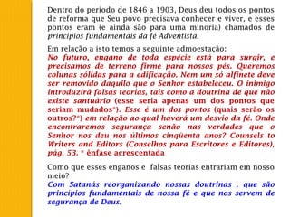 Dentro do período de 1846 a 1903, Deus deu todos os pontos
de reforma que Seu povo precisava conhecer e viver, e esses
pontos eram (e ainda são para uma minoria) chamados de
princípios fundamentais da fé Adventista.
Como que esses enganos e falsas teorias entrariam em nosso
meio?
Com Satanás reorganizando nossas doutrinas , que são
princípios fundamentais de nossa fé e que nos servem de
segurança de Deus.
Em relação a isto temos a seguinte admoestação:
No futuro, engano de toda espécie está para surgir, e
precisamos de terreno firme para nossos pés. Queremos
colunas sólidas para a edificação. Nem um só alfinete deve
ser removido daquilo que o Senhor estabeleceu. O inimigo
introduzirá falsas teorias, tais como a doutrina de que não
existe santuário (esse seria apenas um dos pontos que
seriam mudados*). Esse é um dos pontos (quais serão os
outros?*) em relação ao qual haverá um desvio da fé. Onde
encontraremos segurança senão nas verdades que o
Senhor nos deu nos últimos cinqüenta anos? Counsels to
Writers and Editors (Conselhos para Escritores e Editores),
pág. 53. * ênfase acrescentada
 