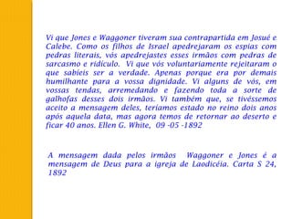 Vi que Jones e Waggoner tiveram sua contrapartida em Josué e
Calebe. Como os filhos de Israel apedrejaram os espias com
pedras literais, vós apedrejastes esses irmãos com pedras de
sarcasmo e ridículo. Vi que vós voluntariamente rejeitaram o
que sabíeis ser a verdade. Apenas porque era por demais
humilhante para a vossa dignidade. Vi alguns de vós, em
vossas tendas, arremedando e fazendo toda a sorte de
galhofas desses dois irmãos. Vi também que, se tivéssemos
aceito a mensagem deles, teríamos estado no reino dois anos
após aquela data, mas agora temos de retornar ao deserto e
ficar 40 anos. Ellen G. White, 09 -05 -1892
A mensagem dada pelos irmãos Waggoner e Jones é a
mensagem de Deus para a igreja de Laodicéia. Carta S 24,
1892
 