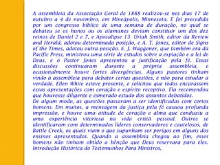 A assembleia da Associação Geral de 1888 realizou-se nos dias 17 de
outubro a 4 de novembro, em Mineápolis, Minnesota. E foi precedida
por um congresso bíblico de uma semana de duração, no qual se
debateu se os hunos ou os alamanes deviam constituir um dos dez
reinos de Daniel 2 e 7, e Apocalipse 13. Uriah Smith, editor da Review
and Herald, adotou determinada posição, e A. T. Jones, editor de Signs
of the Times, adotou outra posição. E. J. Waggoner, que também era da
Pacific Press, ministrou uma série de estudos sobre a expiação e a lei de
Deus, e o Pastor Jones apresentou a justificação pela fé. Essas
discussões continuaram durante a própria assembleia, e
ocasionalmente houve fortes divergências. Alguns pastores tinham
vindo à assembleia para debater certas questões, e não para estudar a
verdade. Ellen White esteve presente, e solicitou que todos encarassem
essas apresentações com coração e espírito receptivo. Ela recomendou
que houvesse diligente e esmerado estudo dos assuntos debatidos.
De algum modo, as questões passaram a ser identificadas com certos
homens. Em muitos, a mensagem da justiça pela fé causou profunda
impressão, e houve uma atitude de coração e alma que conduziu a
uma experiência vitoriosa na vida cristã pessoal. Outros se
identificaram com determinados líderes conservadores e cautelosos, de
Battle Creek, os quais viam o que supunham ser perigos em alguns dos
ensinos apresentados. Quando a assembleia chegou ao fim, esses
homens não tinham obtido a bênção que Deus reservara para eles.
Introdução Histórica do Testemunhos Para Ministros,
 