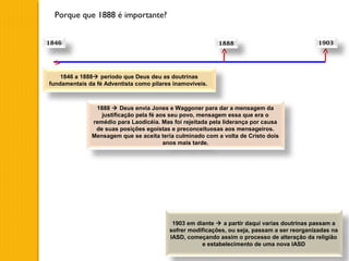 Porque que 1888 é importante?
1846 1888 1903
1846 a 1888 período que Deus deu as doutrinas
fundamentais da fé Adventista como pilares inamovíveis.
1888  Deus envia Jones e Waggoner para dar a mensagem da
justificação pela fé aos seu povo, mensagem essa que era o
remédio para Laodicéia. Mas foi rejeitada pela liderança por causa
de suas posições egoístas e preconceituosas aos mensageiros.
Mensagem que se aceita teria culminado com a volta de Cristo dois
anos mais tarde.
1903 em diante  a partir daqui varias doutrinas passam a
sofrer modificações, ou seja, passam a ser reorganizadas na
IASD, começando assim o processo de alteração da religião
e estabelecimento de uma nova IASD
 