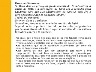 Para considerarmos:
Se Deus deu os princípios fundamentais da fé adventista a
partir de 1846 e a mensagem de 1888 era o remédio para
Laodicéia para que eles adentrassem no paraíso, qual era o
erro doutrinário que os pioneiros tinham?
Todos? Ou nenhum?
Se todos, Deus é o culpado!
Se nenhum, porque estao mudados nos dias de hoje?
Segundo o texto profético inicial, por ter sido reorganizadas
por Satanás através de homens que se valeriam de um sistema
filosófico contra a fé em Deus.
Por mais que o texto nos diga que os lideres tenham certa culpa
nestas mudanças, temos de deixar claro os seguintes pontos:
Temos um texto profético que se encontra em cumprimento;
As mudanças que estao ocorrendo aconteceram por meio de
homens do período estudado;
Aos lideres de hoje que não conhecem este texto e seu
cumprimento, Deus não leva em conta o tempo de ignorância por
não conhecerem, mas uma vez conhecidos e tomarem a posição de
defender as mudanças feitas tornam-se seus cumplices;
Todo aquele que busca “explicar” as mudanças que não deveriam
ocorrer, coloca-se no lugar de Deus, julgando a Deus e Sua atuação
junto a Seu povo.
 