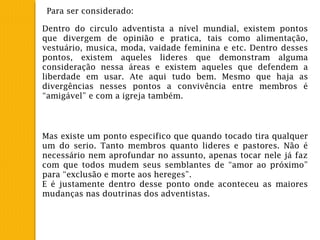 Para ser considerado:
Dentro do circulo adventista a nível mundial, existem pontos
que divergem de opinião e pratica, tais como alimentação,
vestuário, musica, moda, vaidade feminina e etc. Dentro desses
pontos, existem aqueles lideres que demonstram alguma
consideração nessa áreas e existem aqueles que defendem a
liberdade em usar. Ate aqui tudo bem. Mesmo que haja as
divergências nesses pontos a convivência entre membros é
“amigável” e com a igreja também.
Mas existe um ponto especifico que quando tocado tira qualquer
um do serio. Tanto membros quanto lideres e pastores. Não é
necessário nem aprofundar no assunto, apenas tocar nele já faz
com que todos mudem seus semblantes de “amor ao próximo”
para “exclusão e morte aos hereges”.
E é justamente dentro desse ponto onde aconteceu as maiores
mudanças nas doutrinas dos adventistas.
 