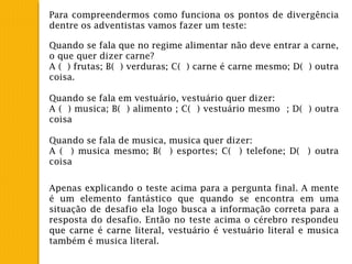 Para compreendermos como funciona os pontos de divergência
dentre os adventistas vamos fazer um teste:
Quando se fala que no regime alimentar não deve entrar a carne,
o que quer dizer carne?
A ( ) frutas; B( ) verduras; C( ) carne é carne mesmo; D( ) outra
coisa.
 
Quando se fala em vestuário, vestuário quer dizer:
A ( ) musica; B( ) alimento ; C( ) vestuário mesmo ; D( ) outra
coisa
 
Quando se fala de musica, musica quer dizer:
A ( ) musica mesmo; B( ) esportes; C( ) telefone; D( ) outra
coisa
Apenas explicando o teste acima para a pergunta final. A mente
é um elemento fantástico que quando se encontra em uma
situação de desafio ela logo busca a informação correta para a
resposta do desafio. Então no teste acima o cérebro respondeu
que carne é carne literal, vestuário é vestuário literal e musica
também é musica literal.
 