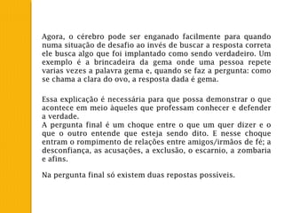 Agora, o cérebro pode ser enganado facilmente para quando
numa situação de desafio ao invés de buscar a resposta correta
ele busca algo que foi implantado como sendo verdadeiro. Um
exemplo é a brincadeira da gema onde uma pessoa repete
varias vezes a palavra gema e, quando se faz a pergunta: como
se chama a clara do ovo, a resposta dada é gema.
Essa explicação é necessária para que possa demonstrar o que
acontece em meio àqueles que professam conhecer e defender
a verdade.
A pergunta final é um choque entre o que um quer dizer e o
que o outro entende que esteja sendo dito. E nesse choque
entram o rompimento de relações entre amigos/irmãos de fé; a
desconfiança, as acusações, a exclusão, o escarnio, a zombaria
e afins.
Na pergunta final só existem duas repostas possíveis.
 