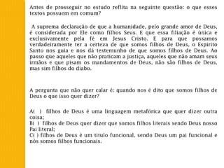 Antes de prosseguir no estudo reflita na seguinte questão: o que esses
textos possuem em comum?
A suprema declaração de que a humanidade, pelo grande amor de Deus,
é considerada por Ele como filhos Seus. E que essa filiação é única e
exclusivamente pela fé em Jesus Cristo. E para que possamos
verdadeiramente ter a certeza de que somos filhos de Deus, o Espirito
Santo nos guia e nos dá testemunho de que somos filhos de Deus. Ao
passo que aqueles que não praticam a justiça, aqueles que não amam seus
irmãos e que pisam os mandamentos de Deus, não são filhos de Deus,
mas sim filhos do diabo.
A pergunta que não quer calar é: quando nos é dito que somos filhos de
Deus o que isso quer dizer?
A( ) filhos de Deus é uma linguagem metafórica que quer dizer outra
coisa;
B( ) filhos de Deus quer dizer que somos filhos literais sendo Deus nosso
Pai literal;
C( ) filhos de Deus é um titulo funcional, sendo Deus um pai funcional e
nós somos filhos funcionais.
 