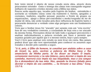 Este texto inicial é objeto de nosso estudo nesta obra. através desta
procuramos entender como o inimigo das almas tem conseguido enganar
milhares de supostos cristãos mesmo com a Bíblia nas mãos.
Poucos serão aqueles que, tocados pelo Espírito do Senhor, entenderão e
aceitarão as verdades claras como ela realmente é. Outros, apegados a
costumes, tradições, orgulho pessoal, posições a frente de grupos ou
organizações, apego a ideias pré-concebidas e medo/vergonha de ter de
mudar de ideia, não serão tocados pela doce influencia do Espírito Santo e
procurarão denunciar a verdade como algo perigoso sem um fundamento
celeste.
Visto que o Senhor Jesus foi “atacado” por satanás com um “esta escrito”
fora de seu verdadeiro contexto, a cristandade de hoje esta a ser atacado
da mesma forma. Precisamos deixar de lado todo e qualquer preconceito e
analisar individualmente a palavra revelada por Deus e permitir que
sejamos guiados por aquEle que é o mesmo ontem, hoje e para sempre.
Você é livre para analisar este estudo ou nem levar em conta. Mas jamais
poderá dizer que não teve oportunidade para conhecer os assuntos aqui
tratados e decidir pelo caminho a seguir.
"A ti, pois, ó filho do homem, te constituí por atalaia sobre a casa
de Israel; tu, pois, ouvirás a palavra da Minha boca e lha
anunciarás da Minha parte. Se Eu disser ao ímpio: Ó ímpio,
certamente morrerás; e tu não falares, para desviar o ímpio do seu
caminho, morrerá esse ímpio na sua iniquidade, mas o seu sangue
Eu o demandarei da tua mão. Mas, quando tu tiveres falado para
desviar o ímpio do seu caminho, ... tu livraste a tua alma." Ezeq.
33:7-9.
 