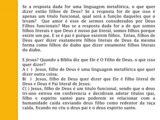 Se a resposta dada for uma linguagem metafórica, o que quer
dizer então filhos de Deus? Se a resposta for de que isso é
apenas um titulo funcional, qual será a função daqueles que o
levam? Que amor é esse de sermos considerados por Deus
Filhos funcionais? Mas se a resposta dada for a de que somos
filhos literais e que Deus é nosso pai literal, somos filhos porque
existe um pai. E se é pai é porque existem filhos. Entao, filhos de
Deus quer dizer exatamente filhos literais de Deus da mesma
forma como filhos do diabo que dizer extamente filhos literais
do diabo.
E Jesus? Quando a Bíblia diz que Ele é O Filho de Deus, o que isso
quer dizer?
A ( ) Jesus, filho de Deus é uma linguagem metafórica que quer
dizer outra coisa;
B( ) Jesus, filho de Deus quer dizer que Ele é filho literal de
Deus e Deus é Pai literal de Jesus;
C( ) Jesus, filho de Deus é um titulo funcional, sendo que o deus
tri-uno entrou em conferencia e decidiram adotar títulos (pai,
filho e espirito santo) para poderem se relacionar com a
humanidade caída enviando deus filho como redentor da raça
caída, ficando no céu o deus pai e o deus espirito santo.
 
