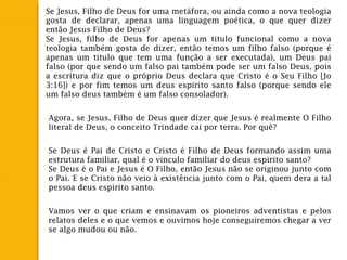 Se Jesus, Filho de Deus for uma metáfora, ou ainda como a nova teologia
gosta de declarar, apenas uma linguagem poética, o que quer dizer
então Jesus Filho de Deus?
Se Jesus, filho de Deus for apenas um titulo funcional como a nova
teologia também gosta de dizer, então temos um filho falso (porque é
apenas um titulo que tem uma função a ser executada), um Deus pai
falso (por que sendo um falso pai também pode ser um falso Deus, pois
a escritura diz que o próprio Deus declara que Cristo é o Seu Filho [Jo
3:16]) e por fim temos um deus espirito santo falso (porque sendo ele
um falso deus também é um falso consolador).
Agora, se Jesus, Filho de Deus quer dizer que Jesus é realmente O Filho
literal de Deus, o conceito Trindade cai por terra. Por quê?
Se Deus é Pai de Cristo e Cristo é Filho de Deus formando assim uma
estrutura familiar, qual é o vinculo familiar do deus espirito santo?
Se Deus é o Pai e Jesus é O Filho, então Jesus não se originou junto com
o Pai. E se Cristo não veio à existência junto com o Pai, quem dera a tal
pessoa deus espirito santo.
Vamos ver o que criam e ensinavam os pioneiros adventistas e pelos
relatos deles e o que vemos e ouvimos hoje conseguiremos chegar a ver
se algo mudou ou não.
 
