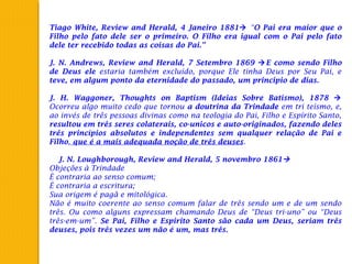 Tiago White, Review and Herald, 4 Janeiro 1881 “O Pai era maior que o
Filho pelo fato dele ser o primeiro. O Filho era igual com o Pai pelo fato
dele ter recebido todas as coisas do Pai.”
 
J. N. Andrews, Review and Herald, 7 Setembro 1869 E como sendo Filho
de Deus ele estaria também excluído, porque Ele tinha Deus por Seu Pai, e
teve, em algum ponto da eternidade do passado, um principio de dias.
 
J. H. Waggoner, Thoughts on Baptism (Ideias Sobre Batismo), 1878 
Ocorreu algo muito cedo que tornou a doutrina da Trindade em tri teísmo, e,
ao invés de três pessoas divinas como na teologia do Pai, Filho e Espírito Santo,
resultou em três seres colaterais, co-unicos e auto-originados, fazendo deles
três princípios absolutos e independentes sem qualquer relação de Pai e
Filho, que é a mais adequada noção de três deuses.
 
  J. N. Loughborough, Review and Herald, 5 novembro 1861
Objeções à Trindade
É contraria ao senso comum;
É contraria a escritura;
Sua origem é pagã e mitológica.
Não é muito coerente ao senso comum falar de três sendo um e de um sendo
três. Ou como alguns expressam chamando Deus de “Deus tri-uno” ou “Deus
três-em-um”. Se Pai, Filho e Espirito Santo são cada um Deus, seriam três
deuses, pois três vezes um não é um, mas três.
 