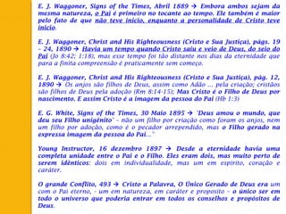 E. J. Waggoner, Signs of the Times, Abril 1889  Embora ambos sejam da
mesma natureza, o Pai é primeiro no tocante ao tempo. Ele também é maior
pelo fato de que não teve inicio, enquanto a personalidade de Cristo teve
inicio.
 
E. J. Waggoner, Christ and His Righteousness (Cristo e Sua Justiça), págs. 19
– 24, 1890  Havia um tempo quando Cristo saiu e veio de Deus, do seio do
Pai (Jo 8:42; 1:18), mas esse tempo foi tão distante nos dias da eternidade que
para a finita compreensão é praticamente sem começo.
 
E. J. Waggoner, Christ and His Righteousness (Cristo e Sua Justiça), pág. 12,
1890  Os anjos são filhos de Deus, assim como Adão ... pela criação; cristãos
são filhos de Deus pela adoção (Rm 8:14-15); Mas Cristo é o Filho de Deus por
nascimento. E assim Cristo é a imagem da pessoa do Pai (Hb 1:3)
 
E. G. White, Signs of the Times, 30 Maio 1895  ‘Deus amou o mundo, que
deu seu Filho unigênito’ – não um filho por criação como foram os anjos, nem
um filho por adoção, como é o pecador arrependido, mas o Filho gerado na
expressa imagem da pessoa do Pai...”
 
Young Instructor, 16 dezembro 1897  Desde a eternidade havia uma
completa unidade entre o Pai e o Filho. Eles eram dois, mas muito perto de
serem idênticos: dois em individualidade, mas um em espirito, coração e
caráter.
 
O grande Conflito, 493  Cristo a Palavra, O Único Gerado de Deus era um
com o Pai eterno, - um em natureza, em caráter e proposito – o único ser em
todo o universo que poderia entrar em todos os conselhos e propósitos de
Deus.
 