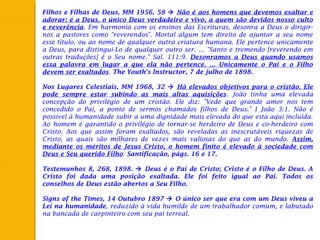 Filhos e Filhas de Deus, MM 1956, 58  Não é aos homens que devemos exaltar e
adorar; é a Deus, o único Deus verdadeiro e vivo, a quem são devidos nosso culto
e reverência. Em harmonia com os ensinos das Escrituras, desonra a Deus o dirigir-
nos a pastores como "reverendos". Mortal algum tem direito de ajuntar a seu nome
esse título, ou ao nome de qualquer outra criatura humana. Ele pertence unicamente
a Deus, para distingui-Lo de qualquer outro ser. ... "Santo e tremendo [reverendo em
outras traduções] é o Seu nome." Sal. 111:9. Desonramos a Deus quando usamos
essa palavra em lugar a que ela não pertence. ... Unicamente o Pai e o Filho
devem ser exaltados. The Youth's Instructor, 7 de julho de 1898.
 
Nos Lugares Celestiais, MM 1968, 32  Há elevados objetivos para o cristão. Ele
pode sempre estar subindo as mais altas aquisições. João tinha uma elevada
concepção do privilégio de um cristão. Ele diz: "Vede que grande amor nos tem
concedido o Pai, a ponto de sermos chamados filhos de Deus." I João 3:1. Não é
possível à humanidade subir a uma dignidade mais elevada do que esta aqui incluída.
Ao homem é garantido o privilégio de tornar-se herdeiro de Deus e co-herdeiro com
Cristo. Aos que assim foram exaltados, são reveladas as inescrutáveis riquezas de
Cristo, as quais são milhares de vezes mais valiosas do que as do mundo. Assim,
mediante os méritos de Jesus Cristo, o homem finito é elevado à sociedade com
Deus e Seu querido Filho. Santificação, págs. 16 e 17.
 
Testemunhos 8, 268, 1898.  Deus é o Pai de Cristo; Cristo é o Filho de Deus. A
Cristo foi dada uma posição exaltada. Ele foi feito igual ao Pai. Todos os
conselhos de Deus estão abertos a Seu Filho.
 
Signs of the Times, 14 Outubro 1897  O único ser que era com um Deus viveu a
Lei na humanidade, reduzido à vida humilde de um trabalhador comum, e labutado
na bancada de carpinteiro com seu pai terreal.
 