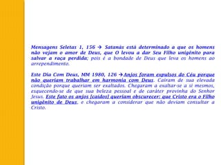 Mensagens Seletas 1, 156  Satanás está determinado a que os homens
não vejam o amor de Deus, que O levou a dar Seu Filho unigênito para
salvar a raça perdida; pois é a bondade de Deus que leva os homens ao
arrependimento.
 
Este Dia Com Deus, MM 1980, 126 Anjos foram expulsos do Céu porque
não queriam trabalhar em harmonia com Deus. Caíram de sua elevada
condição porque queriam ser exaltados. Chegaram a exaltar-se a si mesmos,
esquecendo-se de que sua beleza pessoal e de caráter provinha do Senhor
Jesus. Este fato os anjos [caídos] queriam obscurecer: que Cristo era o Filho
unigênito de Deus, e chegaram a considerar que não deviam consultar a
Cristo.
 