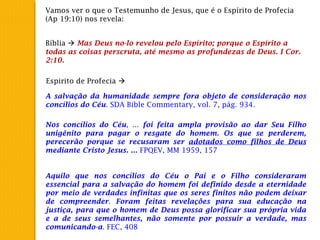 Vamos ver o que o Testemunho de Jesus, que é o Espírito de Profecia
(Ap 19:10) nos revela:
Bíblia  Mas Deus no-lo revelou pelo Espírito; porque o Espírito a
todas as coisas perscruta, até mesmo as profundezas de Deus. I Cor.
2:10.
Espirito de Profecia 
A salvação da humanidade sempre fora objeto de consideração nos
concílios do Céu. SDA Bible Commentary, vol. 7, pág. 934.
Nos concílios do Céu, ... foi feita ampla provisão ao dar Seu Filho
unigênito para pagar o resgate do homem. Os que se perderem,
perecerão porque se recusaram ser adotados como filhos de Deus
mediante Cristo Jesus. ... FPQEV, MM 1959, 157
Aquilo que nos concílios do Céu o Pai e o Filho consideraram
essencial para a salvação do homem foi definido desde a eternidade
por meio de verdades infinitas que os seres finitos não podem deixar
de compreender. Foram feitas revelações para sua educação na
justiça, para que o homem de Deus possa glorificar sua própria vida
e a de seus semelhantes, não somente por possuir a verdade, mas
comunicando-a. FEC, 408
 