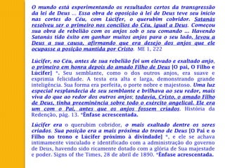 O mundo está experimentando os resultados certos da transgressão
da lei de Deus ... Essa obra de oposição à lei de Deus teve seu início
nas cortes do Céu, com Lúcifer, o querubim cobridor. Satanás
resolveu ser o primeiro nos concílios do Céu, igual a Deus. Começou
sua obra de rebelião com os anjos sob o seu comando ... Havendo
Satanás tido êxito em ganhar muitos anjos para o seu lado, levou a
Deus a sua causa, afirmando que era desejo dos anjos que ele
ocupasse a posição mantida por Cristo. ME 1, 222
Lúcifer, no Céu, antes de sua rebelião foi um elevado e exaltado anjo,
o primeiro em honra depois do amado Filho de Deus [O pai, O Filho e
Lúcifer] *. Seu semblante, como o dos outros anjos, era suave e
exprimia felicidade. A testa era alta e larga, demonstrando grande
inteligência. Sua forma era perfeita, o porte nobre e majestoso. Uma luz
especial resplandecia de seu semblante e brilhava ao seu redor, mais
viva do que ao redor dos outros anjos; todavia, Cristo, o amado Filho
de Deus, tinha preeminência sobre todo o exército angelical. Ele era
um com o Pai, antes que os anjos fossem criados. História da
Redenção, pág. 13. *Ênfase acrescentada.
Lúcifer era o querubim cobridor, o mais exaltado dentre os seres
criados. Sua posição era a mais próxima do trono de Deus [O Pai e o
Filho no trono e Lúcifer próximo à divindade] *, e ele se achava
intimamente vinculado e identificado com a administração do governo
de Deus, havendo sido ricamente dotado com a glória de Sua majestade
e poder. Signs of the Times, 28 de abril de 1890. *Ênfase acrescentada.
 