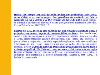 Houve um tempo em que Satanás andou em comunhão com Deus,
Jesus Cristo e os santos anjos. Era grandemente exaltado no Céu, e
radiante na luz e glória que lhe vinham do Pai e do Filho, mas tornou-
se desleal e perdeu sua elevada e santa posição como querubim cobridor.
Cristo Triunfante, MM 2002, 10
Lúcifer no Céu, antes de sua rebelião foi um elevado e exaltado anjo, o
primeiro em honra depois do amado Filho de Deus. Seu semblante,
como o dos outros anjos, era suave e exprimia felicidade. A testa era alta
e larga, demonstrando grande inteligência. Sua forma era perfeita, o
porte nobre e majestoso. Uma luz especial resplandecia de seu semblante
e brilhava ao seu redor, mais viva do que ao redor dos outros anjos;
todavia, Cristo, o amado Filho de Deus tinha preeminência sobre todo o
exército angelical. Ele [Cristo] * era um com o Pai antes que os anjos
fossem criados. Lúcifer invejou a Cristo, e gradualmente pretendeu o
comando que pertencia a Cristo unicamente. Exaltai-o, MM 1992, 18
Ênfase Acrescentada
 