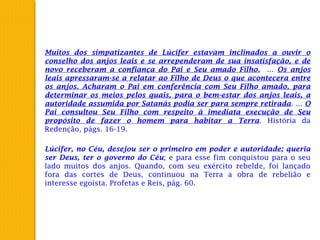 Muitos dos simpatizantes de Lúcifer estavam inclinados a ouvir o
conselho dos anjos leais e se arrependeram de sua insatisfação, e de
novo receberam a confiança do Pai e Seu amado Filho. ... Os anjos
leais apressaram-se a relatar ao Filho de Deus o que acontecera entre
os anjos. Acharam o Pai em conferência com Seu Filho amado, para
determinar os meios pelos quais, para o bem-estar dos anjos leais, a
autoridade assumida por Satanás podia ser para sempre retirada. ... O
Pai consultou Seu Filho com respeito à imediata execução de Seu
propósito de fazer o homem para habitar a Terra. História da
Redenção, págs. 16-19.
Lúcifer, no Céu, desejou ser o primeiro em poder e autoridade; queria
ser Deus, ter o governo do Céu; e para esse fim conquistou para o seu
lado muitos dos anjos. Quando, com seu exército rebelde, foi lançado
fora das cortes de Deus, continuou na Terra a obra de rebelião e
interesse egoísta. Profetas e Reis, pág. 60.
 